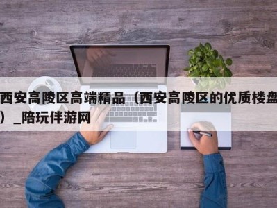 西安高陵区高端精品（西安高陵区的优质楼盘）_陪玩伴游网