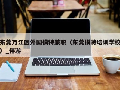 东莞万江区外国模特兼职（东莞模特培训学校）_伴游