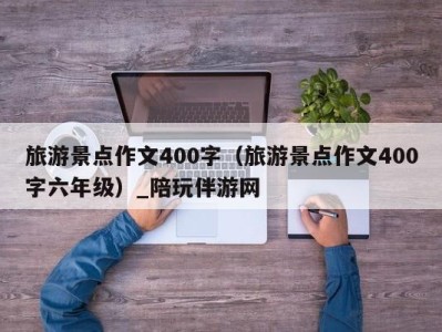 旅游景点作文400字（旅游景点作文400字六年级）_陪玩伴游网