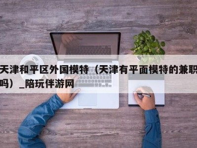 天津和平区外国模特（天津有平面模特的兼职吗）_陪玩伴游网