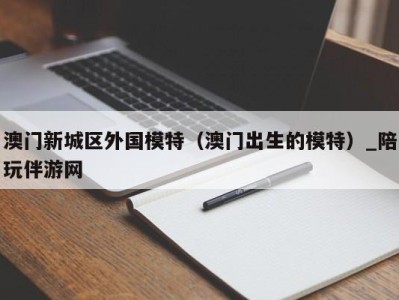 澳门新城区外国模特（澳门出生的模特）_陪玩伴游网