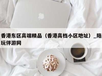 香港东区高端精品（香港高档小区地址）_陪玩伴游网