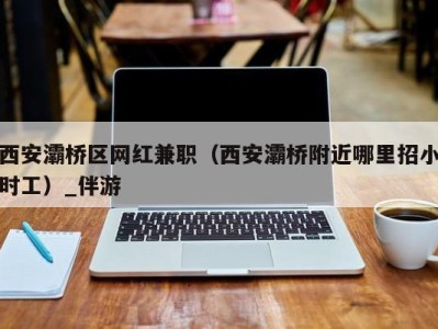 西安灞桥区网红兼职（西安灞桥附近哪里招小时工）_伴游