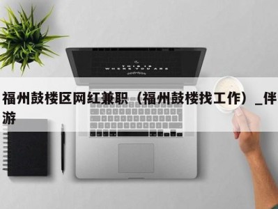 福州鼓楼区网红兼职（福州鼓楼找工作）_伴游