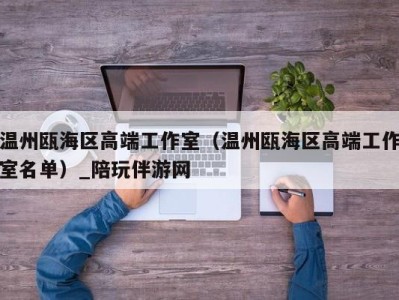 温州瓯海区高端工作室（温州瓯海区高端工作室名单）_陪玩伴游网