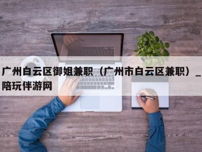 广州白云区御姐兼职（广州市白云区兼职）_陪玩伴游网