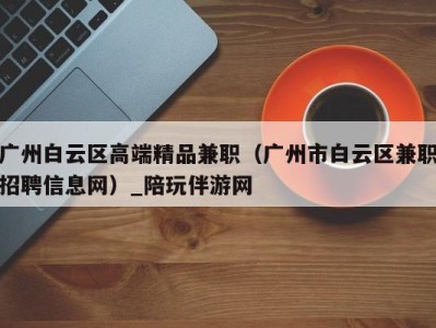 广州白云区高端精品兼职（广州市白云区兼职招聘信息网）_陪玩伴游网