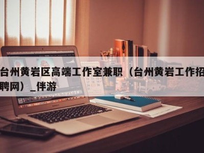 台州黄岩区高端工作室兼职（台州黄岩工作招聘网）_伴游