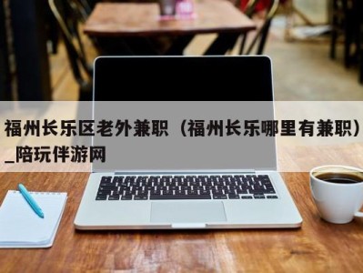 福州长乐区老外兼职（福州长乐哪里有兼职）_陪玩伴游网