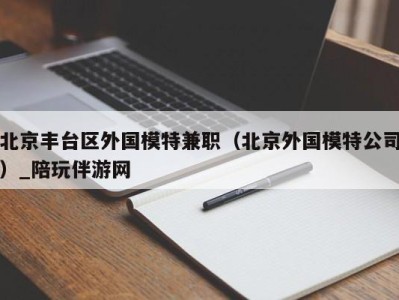 北京丰台区外国模特兼职（北京外国模特公司）_陪玩伴游网