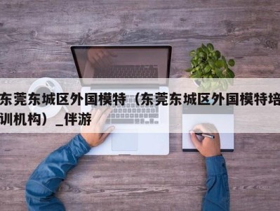 东莞东城区外国模特（东莞东城区外国模特培训机构）_伴游