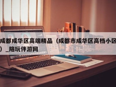 成都成华区高端精品（成都市成华区高档小区）_陪玩伴游网