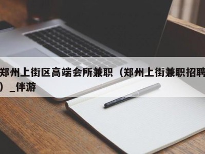 郑州上街区高端会所兼职（郑州上街兼职招聘）_伴游